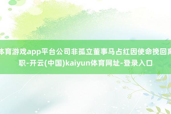 体育游戏app平台公司非孤立董事马占红因使命挽回离职-开云(中国)kaiyun体育网址-登录入口