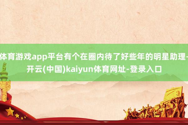 体育游戏app平台有个在圈内待了好些年的明星助理-开云(中国)kaiyun体育网址-登录入口