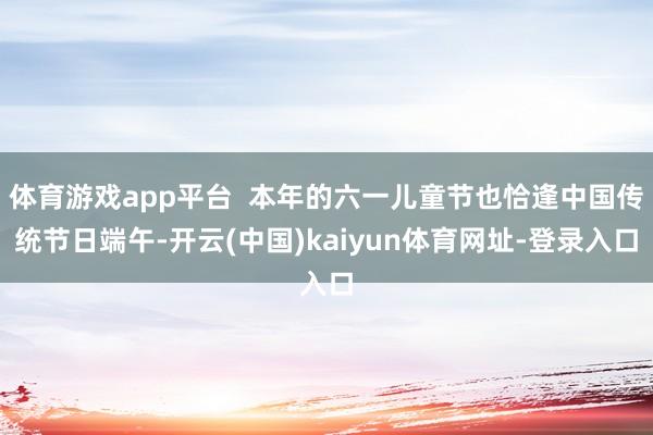 体育游戏app平台 本年的六一儿童节也恰逢中国传统节日端午-开云(中国)kaiyun体育网址-登录入口