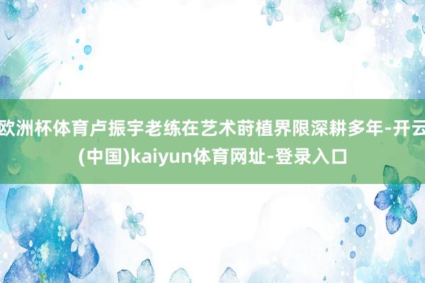 欧洲杯体育卢振宇老练在艺术莳植界限深耕多年-开云(中国)kaiyun体育网址-登录入口