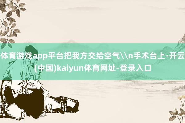 体育游戏app平台把我方交给空气\n手术台上-开云(中国)kaiyun体育网址-登录入口