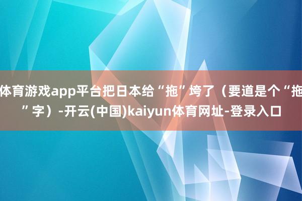 体育游戏app平台把日本给“拖”垮了(要道是个“拖”字)-开云(中国)kaiyun体育网址-登录入口