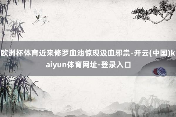 欧洲杯体育近来修罗血池惊现汲血邪祟-开云(中国)kaiyun体育网址-登录入口