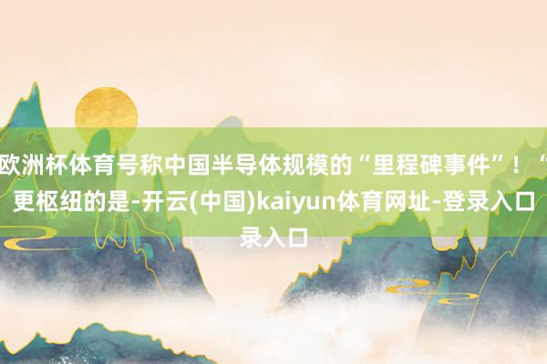欧洲杯体育号称中国半导体规模的“里程碑事件”！“更枢纽的是-开云(中国)kaiyun体育网址-登录入口