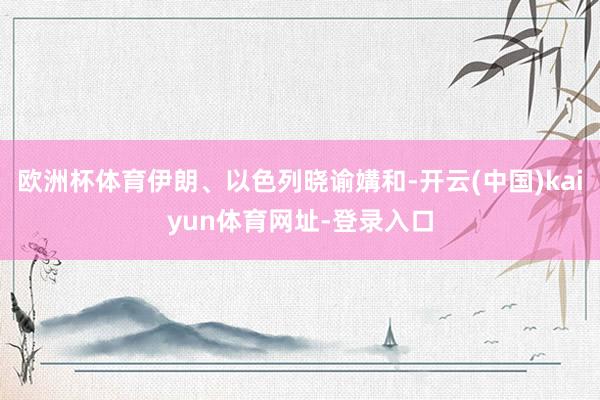 欧洲杯体育伊朗、以色列晓谕媾和-开云(中国)kaiyun体育网址-登录入口