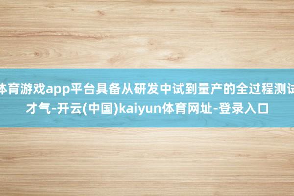 体育游戏app平台具备从研发中试到量产的全过程测试才气-开云(中国)kaiyun体育网址-登录入口