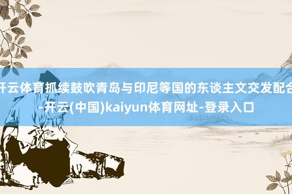 开云体育抓续鼓吹青岛与印尼等国的东谈主文交发配合-开云(中国)kaiyun体育网址-登录入口