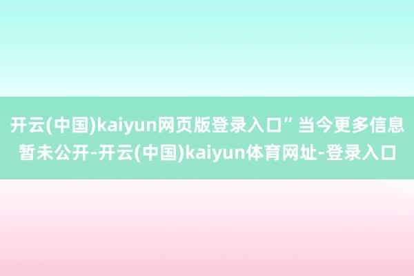 开云(中国)kaiyun网页版登录入口”当今更多信息暂未公开-开云(中国)kaiyun体育网址-登录入口