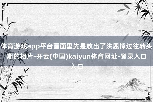 体育游戏app平台画面里先是放出了洪恩採过往转头期的相片-开云(中国)kaiyun体育网址-登录入口