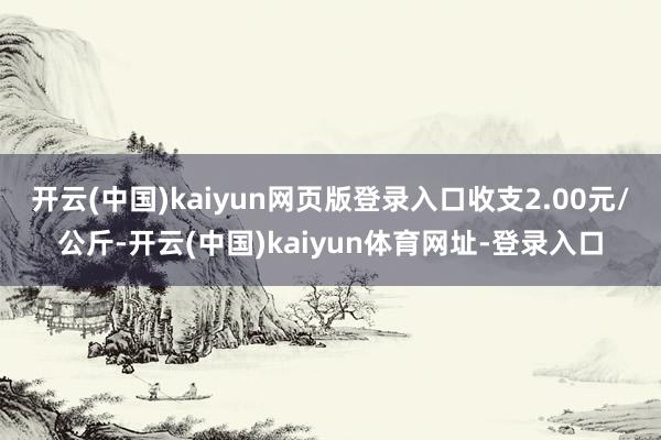 开云(中国)kaiyun网页版登录入口收支2.00元/公斤-开云(中国)kaiyun体育网址-登录入口
