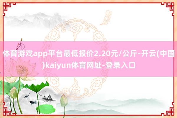 体育游戏app平台最低报价2.20元/公斤-开云(中国)kaiyun体育网址-登录入口