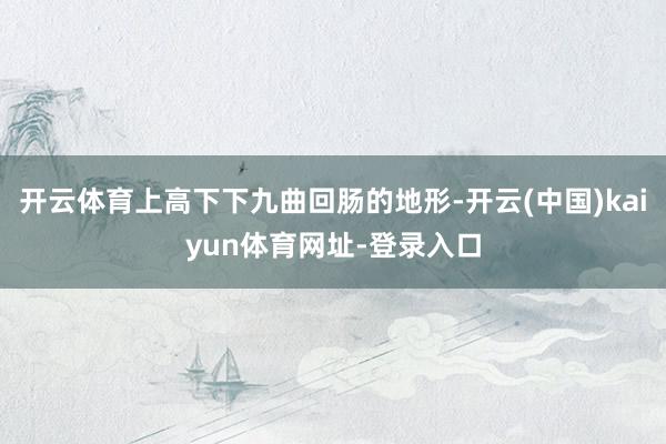 开云体育上高下下九曲回肠的地形-开云(中国)kaiyun体育网址-登录入口