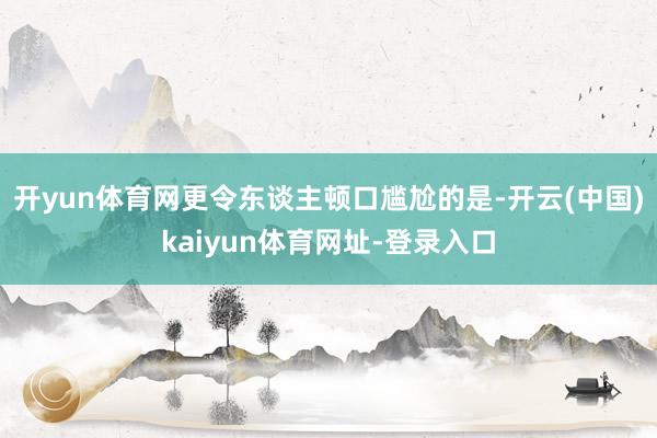 开yun体育网更令东谈主顿口尴尬的是-开云(中国)kaiyun体育网址-登录入口