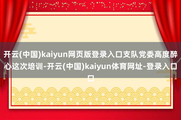 开云(中国)kaiyun网页版登录入口支队党委高度醉心这次培训-开云(中国)kaiyun体育网址-登录入口