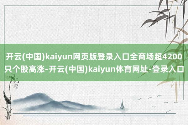 开云(中国)kaiyun网页版登录入口全商场超4200只个股高涨-开云(中国)kaiyun体育网址-登录入口