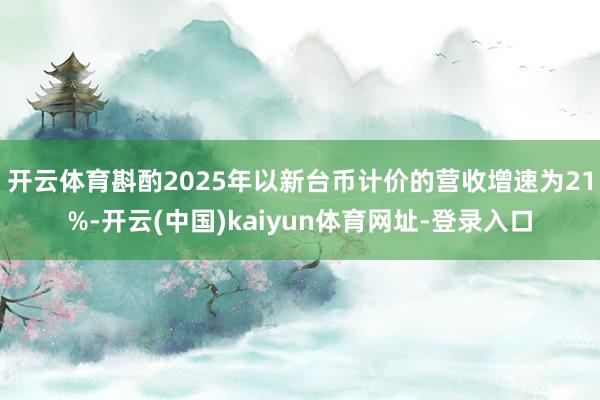 开云体育斟酌2025年以新台币计价的营收增速为21%-开云(中国)kaiyun体育网址-登录入口