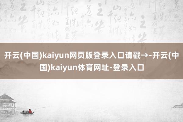 开云(中国)kaiyun网页版登录入口请戳→-开云(中国)kaiyun体育网址-登录入口