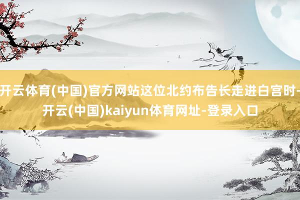 开云体育(中国)官方网站这位北约布告长走进白宫时-开云(中国)kaiyun体育网址-登录入口